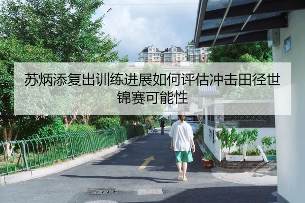 苏炳添复出训练进展如何评估冲击田径世锦赛可能性