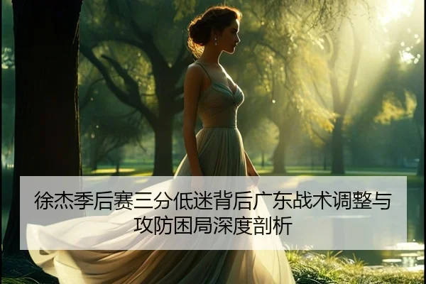徐杰季后赛三分低迷背后广东战术调整与攻防困局深度剖析